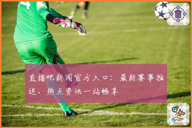 直播吧新闻官方入口:最新赛事推送、热点资讯一站畅享