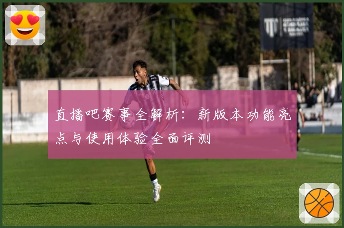 直播吧赛事全解析：新版本功能亮点与使用体验全面评测