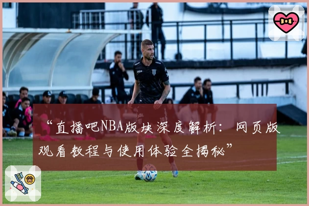 “直播吧NBA版块深度解析：网页版观看教程与使用体验全揭秘”
