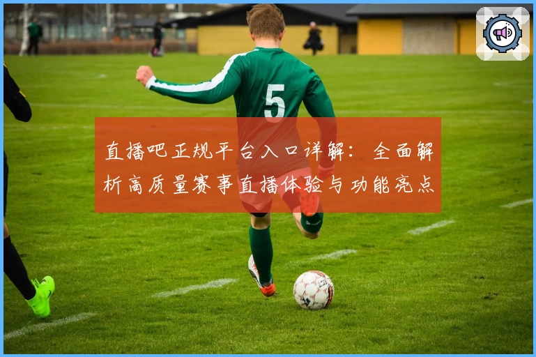 直播吧正规平台入口详解：全面解析高质量赛事直播体验与功能亮点