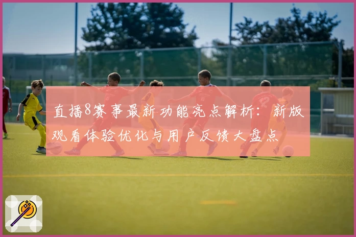 直播8赛事最新功能亮点解析：新版观看体验优化与用户反馈大盘点
