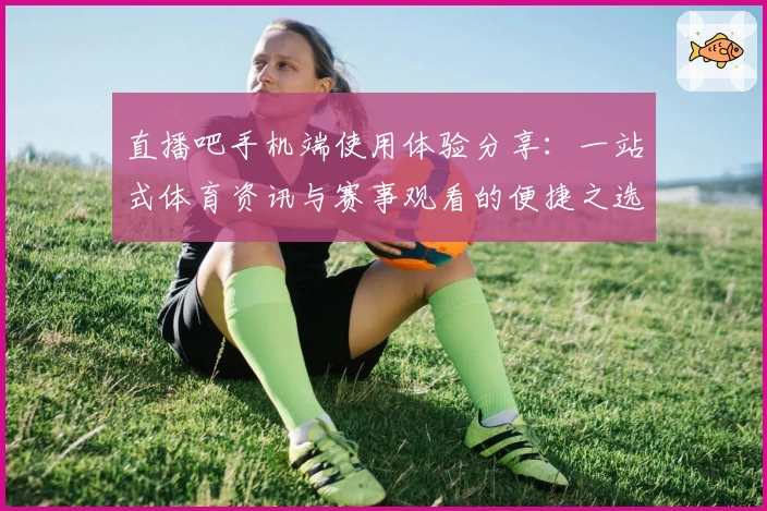 直播吧手机端使用体验分享：一站式体育资讯与赛事观看的便捷之选